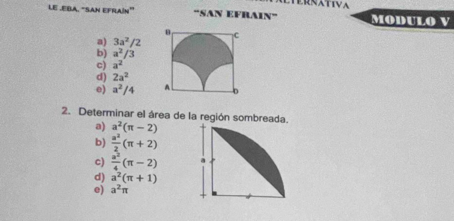 TERNATIVA
L.E .EBA. “SAN EFRAÍN” “SAN EFRAIN” MODULO V
a) 3a^2/2
b) a^2/3
c) a^2
d) 2a^2
e) a^2/4
2. Determinar el área de la región sombreada.
a) a^2(π -2)
b)  a^2/2 (π +2)
c)  a^2/4 (π -2)
d) a^2(π +1)
e) a^2π