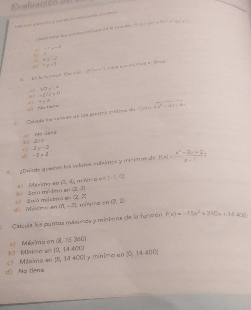 a lu ci o n 
Lee con atención y señaia la respuesta correcta
Determina los puntos críticos de la función f(x)=2x^3+9x^2+12x+1
A) -1y-2
b ) 3
c 4y-2
d 1y-3
2. En la función f(x)=(x-2)^2(x+1) halla sus puntos críticos:
a) 1/2 y -4
b1 -2/3 y 0
d No tiene c) 0 y 2
3. Calcula los valores de los puntos críticos de f(x)=sqrt(x^2-3x+6)
a) No tiene
6) 2/3
c) 2 y -3
d ) -5 y 2
¿Dónde quedan los valores máximos y mínimos de f(x)= (x^2-2x+2)/x-1 
a) Máximo en (3,4) , mínimo en (-1,0)
b) Solo mínimo en (2,2)
c) Solo máximo en (2,2)
d) Máximo en (0,-2) , mínimo en (2,2)
Calcula los puntos máximos y mínimos de la función f(x)=-15x^2+240x+14400
a) Máximo en (8,15360)
b) Mínimo en (0,14400)
c》 Máximo en (8,14400) ) y mínimo en (0, 14 400)
d) No tiene