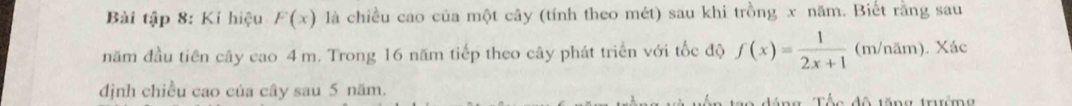 Bài tập 8: Kí hiệu F(x) là chiều cao của một cây (tính theo mét) sau khi trồng x năm. Biết rằng sau 
năm đầu tiên cây cao 4 m. Trong 16 năm tiếp theo cây phát triển với tốc độ f(x)= 1/2x+1 (m/nas n). Xác 
dịnh chiều cao của cây sau 5 năm. e d ô tă ng trư m g