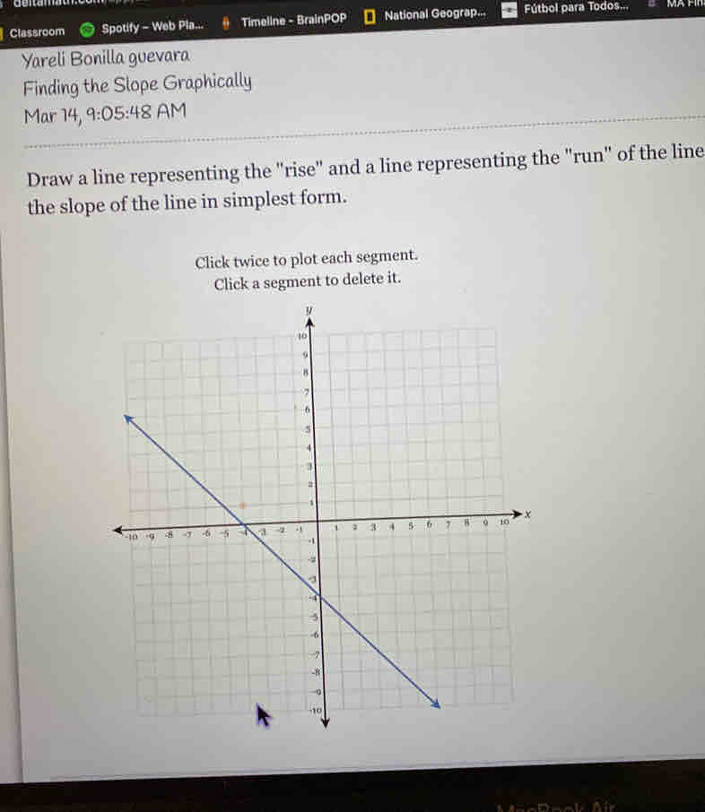 Classroom Spotify - Web Pla... Timeline - BrainPOP National Geograp... Fútbol para Todos... 
Yareli Bonilla guevara 
Finding the Slope Graphically 
Mar 14, 9:05:48 AM 
Draw a line representing the "rise" and a line representing the "run" of the line 
the slope of the line in simplest form. 
Click twice to plot each segment. 
Click a segment to delete it.