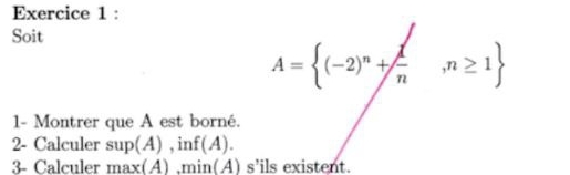 Soit
A= (-2)^n+ 1/n ,n≥ 1
1- Montrer que A est borné. 
2- Calculer sup(A) , inf(A). 
3- Calculer max(A) ,min(A) s’ils existent.