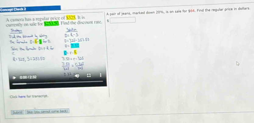 Concept Check 2 
A camera has a regular price of $325. It is A pair of jeans, marked down 20%, is on sale for $64. Find the regular price in dollars. 
currently on sale for 12530. Find the discount rate. $
0:00 /2:32 
Click here for transcript. 
Submit Skip (you cannot come back)