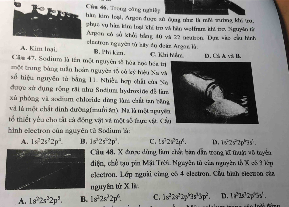 Trong công nghiệp
hàn kim loại, Argon được sử dụng như là môi trường khí trơ,
phục vụ hàn kim loại khí trơ và hàn wolfram khí trơ. Nguyên tử
Argon có số khối bằng 40 và 22 neutron. Dựa vào cấu hình
electron nguyên tử hãy dự đoán Argon là:
A. Kim loại. B. Phi kim. C. Khí hiếm. D. Cả A và B.
Câu 47. Sodium là tên một nguyên tố hóa học hóa trị
một trong bảng tuần hoàn nguyên tố có ký hiệu Na và
số hiệu nguyên tử bằng 11. Nhiều hợp chất của N
được sử dụng rộng rãi như Sodium hydroxide đề làm
xà phòng và sodium chloride dùng làm chất tan băn
và là một chất dinh dưỡng(muối ăn). Na là một nguyê
tố thiết yếu cho tất cả động vật và một số thực vật. C
hình electron của nguyên tử Sodium là:
A. 1s^22s^22p^4. B. 1s^22s^22p^5. C. 1s^22s^22p^6. D. 1s^22s^22p^63s^1.
Câu 48. X được dùng làm chất bản dẫn trong kĩ thuật vô tuyến
điện, chế tạo pin Mặt Trời. Nguyên tử của nguyên tố X có 3 lớp
electron. Lớp ngoài cùng có 4 electron. Cấu hình electron của
nguyên tử X là:
A. 1s^22s^22p^5. B. 1s^22s^22p^6. C. 1s^22s^22p^63s^23p^2. D. 1s^22s^22p^63s^1.
sée loài đông