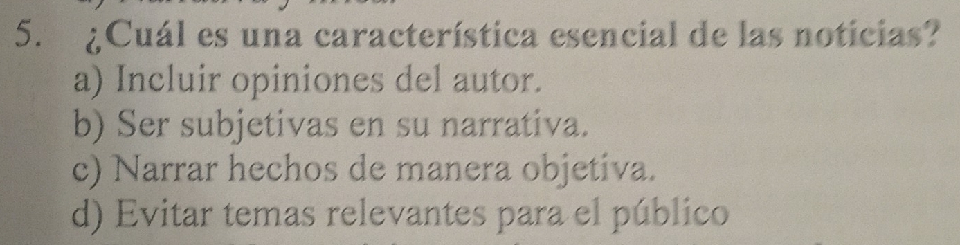 ¿Cuál es una característica esencial de las noticias?
a) Incluir opiniones del autor.
b) Ser subjetivas en su narrativa.
c) Narrar hechos de manera objetiva.
d) Evitar temas relevantes para el público