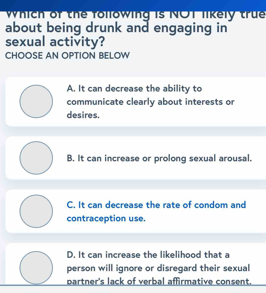 which of the following is NOT likely true
about being drunk and engaging in
sexual activity?
CHOOSE AN OPTION BELOW
A. It can decrease the ability to
communicate clearly about interests or
desires.
B. It can increase or prolong sexual arousal.
C. It can decrease the rate of condom and
contraception use.
D. It can increase the likelihood that a
person will ignore or disregard their sexual
partner's lack of verbal affirmative consent.