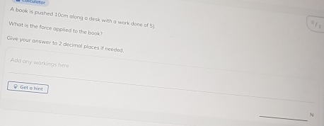 A book is pushed 10cm along a desk with a work done of 5) 
=1 s 
What is the farce applied to the book? 
Give your answer to 2 decimal places if needed. 
Add any workings here 
Get a hint 
N