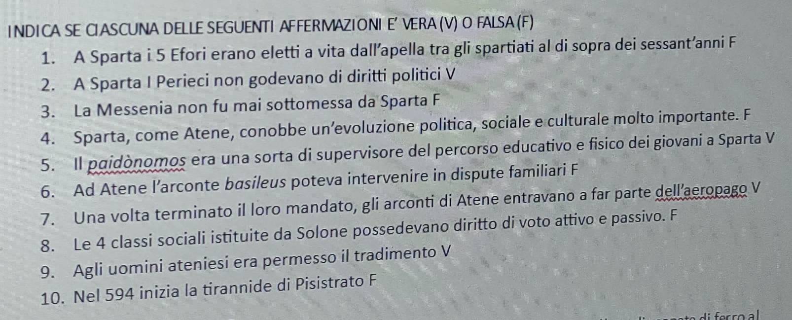 NDI CA SE C ASCUNA DELLE SEGUENTI AFFERMAZI ONI E' VERA (V) O FALSA (F) 
1. A Sparta i 5 Efori erano eletti a vita dall’apella tra gli spartiati al di sopra dei sessant’anni F 
2. A Sparta I Perieci non godevano di diritti politici V 
3. La Messenia non fu mai sottomessa da Sparta F 
4. Sparta, come Atene, conobbe un’evoluzione politica, sociale e culturale molto importante. F 
5. Il paidònomos era una sorta di supervisore del percorso educativo e fisico dei giovani a Sparta V 
6. Ad Atene l’arconte basileus poteva intervenire in dispute familiari F 
7. Una volta terminato il loro mandato, gli arconti di Atene entravano a far parte dell’aeropago V 
8. Le 4 classi sociali istituite da Solone possedevano diritto di voto attivo e passivo. F 
9. Agli uomini ateniesi era permesso il tradimento V 
10. Nel 594 inizia la tirannide di Pisistrato F 
fer ro al