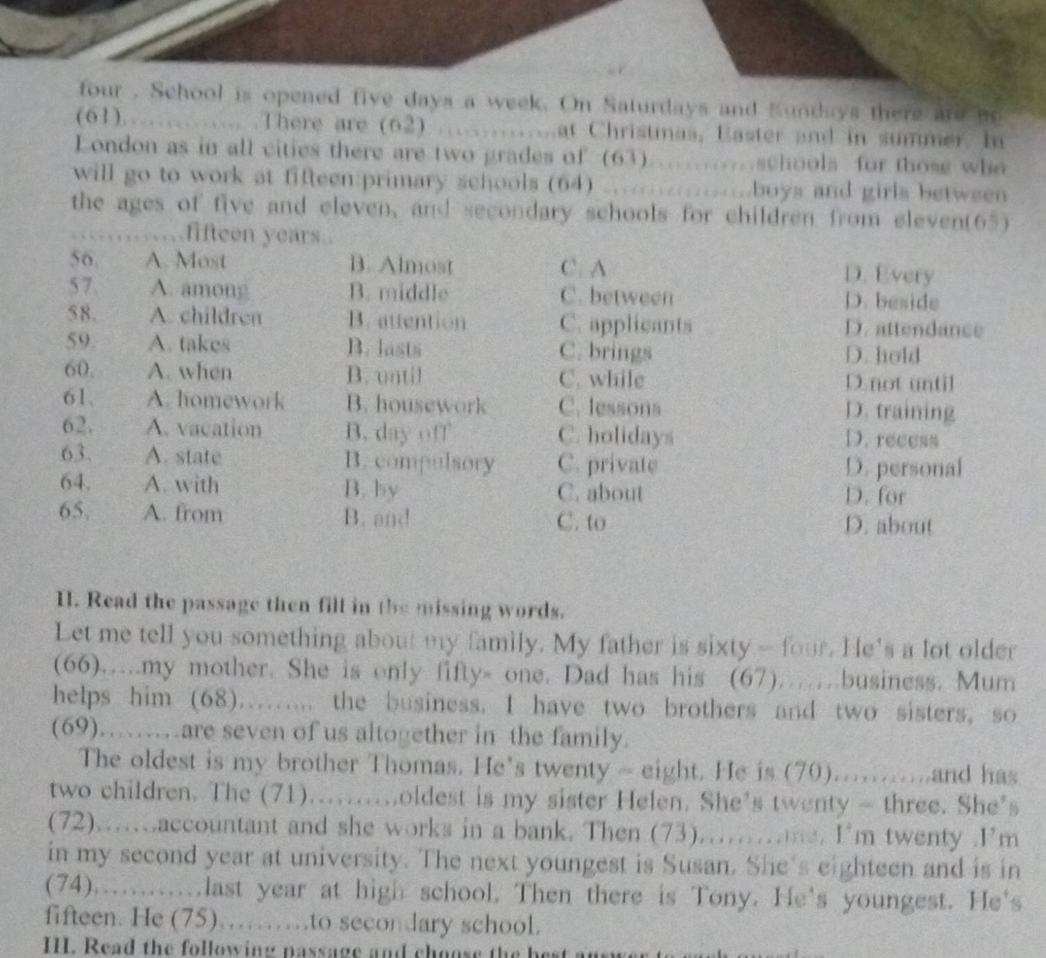 four . School is opened five days a week. On Saturdays and Kundays there are no
(61)............ .There are (62) .............at Christmas, Easter and in summer. In
London as in all cities there are two grades of (63).........schools for those who
will go to work at fifteen:primary schools (64) ............boys and girls between
the ages of five and eleven, and secondary schools for children from eleven(65)
. fifteen years.
56. A. Most B. Almost C. A D. Every
57. A. among B. middle C. between D. beside
58. A. children B. attention C. applicants D. attendance
59. A. takes B. lasts C. brings D. hold
60. A. when B. until C. while D.not until
61. A. homework B. housework C. lessons
D. training
62. A. vacation B. day off C. holidays D. recess
63. A. state B. compulsory C. private
D. personal
64. A. with B. by D. for
C. about
65. A. from B. and
C. to D. about
I. Read the passage then fill in the missing words.
Let me tell you something about my family. My father is sixty - four. He's a lot older
(66)…my mother. She is only fifty- one. Dad has his (67)……business. Mum
helps him (68)....... the business. I have two brothers and two sisters, so
(69)……are seven of us altogether in the family.
The oldest is my brother Thomas. He's twenty ~ eight. He is (70)...........and has
two children. The (71)..........oldest is my sister Helen. She's twenty - three. She's
(72)...accountant and she works in a bank. Then (73).....me. I'm twenty .I'm
in my second year at university. The next youngest is Susan. She's eighteen and is in
(74)............last year at high school. Then there is Tony. He's youngest. He's
fifteen. He (75)……to secondary school.
III. Read the following passage and choose