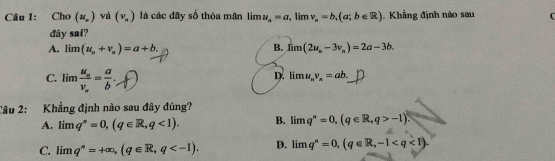 Cho (u_n) và (v_n) là các dãy số thỏa mãn lim u_n=a , lim v_n=b, (a;b∈ R). Khẳng định nào sau C
đây sai?
A. limlimits (u_n+v_n)=a+b. B. limlimits (2u_n-3v_n)=2a-3b.
C. limlimits frac u_nv_n= a/b .
D. limlimits u_nv_n=ab. 
Câu 2: Khẳng định nào sau đây đúng?
A. limlimits q^n=0, (q∈ R,q<1).
B. limlimits q^n=0, (q∈ R,q>-1).
C. limlimits q^n=+∈fty , (q∈ R,q .
D. limlimits q^n=0, (q∈ R,-1.