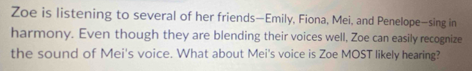 Zoe is listening to several of her friends—Emily, Fiona, Mei, and Penelope—sing in 
harmony. Even though they are blending their voices well, Zoe can easily recognize 
the sound of Mei's voice. What about Mei's voice is Zoe MOST likely hearing?