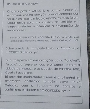 Leia o texto a seguir:
Olhando para a Amazônia e para o estado do
Amazonas, chama atenção a representação dos
rios que entrecortam todo o estado, os quais foram
fundamentais para a conquista do território em
tempos pretéritos e permitem a navegação de
embarcações.
Fonte: OUVERA NETO, T.; NOGUEIRA, R.J.8. Os transportes e as
dinâmicas territoriais no Amazonas, Confins [Online], 43 | 201.
Sobre a rede de transporte fluvial na Amazônia, é
INCORRETO afirmar que:
a) o transporte em embarcações como ''lanchas''.
''α Jato'' ou ''expresso'' ocorre unicamente entre a
cidade de Manaus e as cidades de Parintins, Tefé,
Coari e Itacoatiara.
b) uma das modalidades fluviais é o roll-on/roll-off
amazônico, conhecido também como Ro-Ro
Cabocio, com o transporte de carretas e
contêineres em balsas e em comboios fluviais.