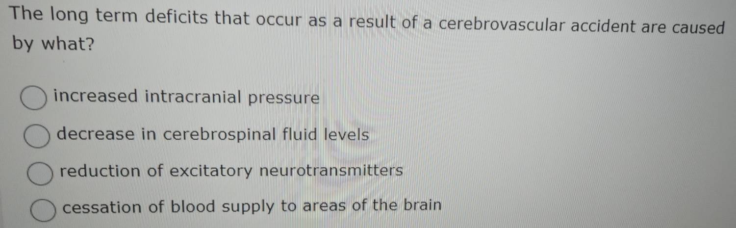 The long term deficits that occur as a result of a cerebrovascular accident are caused
by what?
increased intracranial pressure
decrease in cerebrospinal fluid levels
reduction of excitatory neurotransmitters
cessation of blood supply to areas of the brain