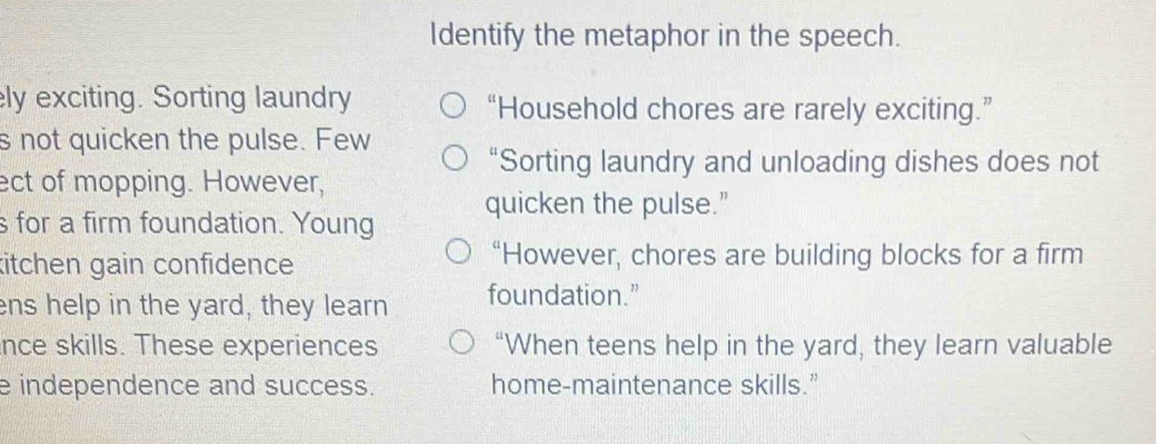 Identify the metaphor in the speech.
ly exciting. Sorting laundry “Household chores are rarely exciting.”
s not quicken the pulse. Few
“Sorting laundry and unloading dishes does not
ect of mopping. However,
s for a firm foundation. Young quicken the pulse.”
kitchen gain confidence “However, chores are building blocks for a firm
ens help in the yard, they learn foundation.”
nce skills. These experiences “When teens help in the yard, they learn valuable
e independence and success. home-maintenance skills.”