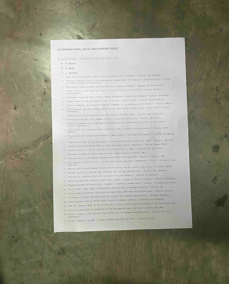 DETERMINING MORAL , SOCIAL AND ECONOMIC ISSUES
For each etatement, choosm the correcs catagoty of sewani
A. Boeial
B. Mora3
1. "Over 50,000 basimesses semain closed six masths aftor locedows.” (Source) AMS-CMM Nwws)
2. "Teemage pregiancy ratem in the Philippises remals amone the bighest in Siatheast Aria." (Sourons
(hilippine Steristies Authority)
). "Philheaith facen backiash over F15-billion corraption ocandal," (Smarder CM Pilippimes
t. "Romes rights eraups hightioas anuses in the milippise was on desge." (Scorce) desmaty
rn at  n a l 
5. "Thousanda displaced after Sypkoos Odette devestates Visayas and Mimdanao" (Sourcer Relie(wet)
t: "eaployment in the Phillppimes rises to 24 amim inflation woss." /Sourcer MarisessMirlda
T. "Calis to madress discriainatios agaisst Loengike in the workplace grow Imader," (Sources Appler)
B. "Esvirommenta) advocates demend action on the destraction of munila Bay's cural ceeia." (dources
4. "Zebates beat ip over mandatory milstary service for the vuath." (Soaroei Aamila Balletis)
10. "Kising fuel prices force jespsey esivers to conelder farm Kikes." (Soaroe) GMA Mowek
I1. "COWID-19 resposse in the thilippines ecoutinized for tnefficiessy and slow waccine rollout."
/source: Inquirez)
12, "Controversy over teachins gendaz ioostity in publie echools dividea parents." (ouroe) ceped
13. "Orhas migration woememo ovezorowding is Makro Manila's informal nattlements." (Source) MAllippina
1s. "Indipesces groops is the rhalippimes cally against aining in 4e0satral lases." (S2uncer ABS COW
15: ''Japan's agino population leads to labor ahortages acsosa industries'" (Ssurcer Japas Timas)
15. "Pratests arust in the US over the avertursing of See w, wids." (Sourcal Hew York flmas)
17. "Economic slowdown in Caina imperts globel expply chasns" rerce: BBCy
18. "Deformstation in the Amason reaches record high, calming giotal comoeres.” rourcer com
1s. "Teilippises" inflation hits a 34-year 3195, affecting basic commodities." (d)urce; Philippine cally
To rer
20, "Memtal health isoisd among filisino youtk rize as online classes take a toll," (sourne: UwICEr,
21. ''Cesaec equality in Norway swas progress, but the pay gap persiats." (oserce: The Gverdians
22: "Corruption in Africa costs the comtineat billions ananally," (80wrce) &l Jareera
23. "Pusoia-Uerasne was discupts global whess supply, leading to pelcm increasms," (Sourca: kloomberg)
24. *Typhons Malyas sorvivors still stroogle to recover a decame later." (Source: Atilippime Med Croms)
25. "Chile lasor canee spake is developing coustries due to yandemic poverty." (dovreer OWN
24. *Secial media platrorma mriticised for smplifying fake mewa desing electioms:" (Souncer Deutera)
27, *Protests is France challange pension reforms anid ecosomiC incertalsty." Zanuroe: Euronewan
79, "Teen sulcide rates in 50618 Soréa linked to Academic preamsra." (jourca: Korea Merald)
25. "The Pailippises ranks as ome of the most disamter-pronm coustries globally," incunce: Wheid messr
30. "Calla to and polisinal Sysmstiss in the Philippises gain traction," (Sossces A&d co
31. *Plastic waste in the Pacific Ocean growa Lsto as anormoss Gachage patok," (Sorrcer Mationa.
Gempraphie
32. "Global companies mledge to redure carbon emisaions by 2010," (Scurce: Forbas)