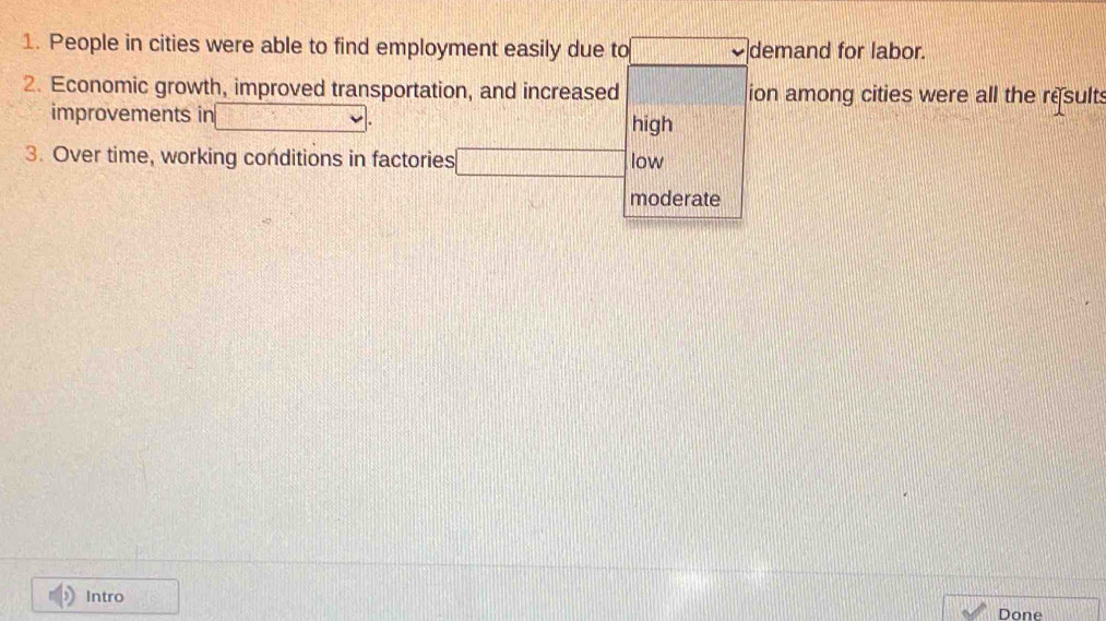 People in cities were able to find employment easily due to □ demand for labor.
2. Economic growth, improved transportation, and increased □ ion among cities were all the results
improvements in v=□ high
3. Over time, working conditions in factories □ low
moderate
Intro 37
Done