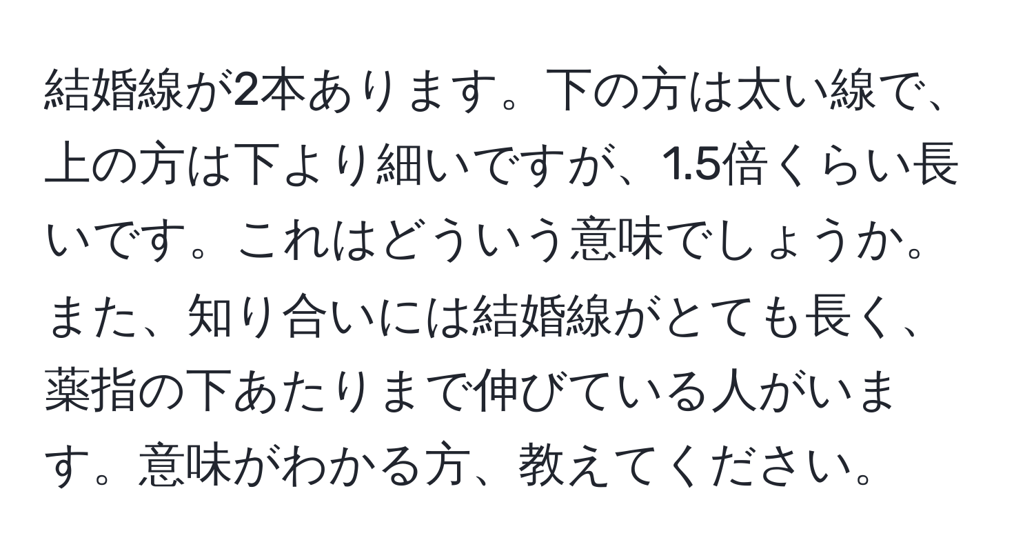 結婚線が2本あります。下の方は太い線で、上の方は下より細いですが、1.5倍くらい長いです。これはどういう意味でしょうか。また、知り合いには結婚線がとても長く、薬指の下あたりまで伸びている人がいます。意味がわかる方、教えてください。