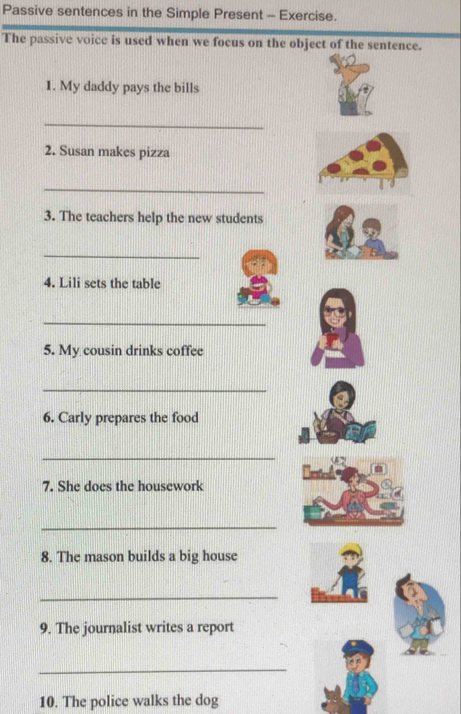 Passive sentences in the Simple Present - Exercise. 
The passive voice is used when we focus on the object of the sentence. 
1. My daddy pays the bills 
_ 
2. Susan makes pizza 
_ 
3. The teachers help the new students 
_ 
4. Lili sets the table 
_ 
5. My cousin drinks coffee 
_ 
6. Carly prepares the food 
_ 
7. She does the housework 
_ 
8. The mason builds a big house 
_ 
9. The journalist writes a report 
_ 
10. The police walks the dog