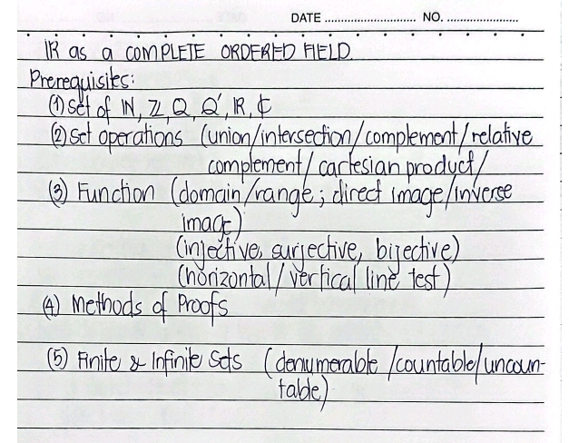 IR as a complETE ORDERED HELD 
Prerequisites: 
(Dset of W, 2 Q, Q, R, F 
() set operations (union intersection) complement/ relative 
complement / carfesian product/ 
() Function (domain /range; direct image linverse 
image) 
(injective, surjective, bijective) 
(honizontal/ verlical line test) 
() Methods of Proofs 
(5) Finite i0finilk Sots (denumerable /countable uncoun 
talde)