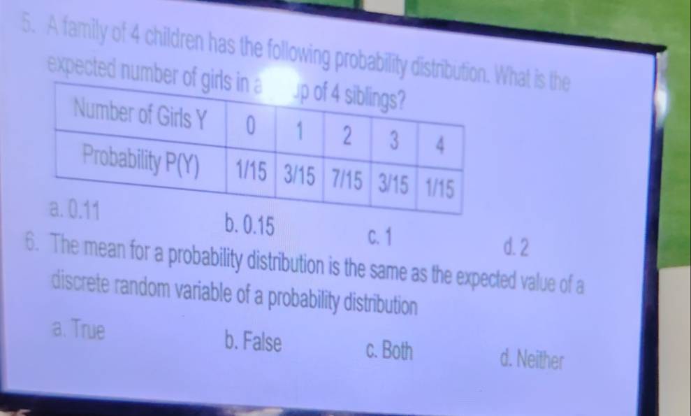 A family of 4 children has the following probability distribution. hat is the
expected numb
b. 0.15 d. 2
c. 1
6. The mean for a probability distribution is the same as the expected value of a
discrete random variable of a probability distribution
a. True b. False d. Neither
c. Both