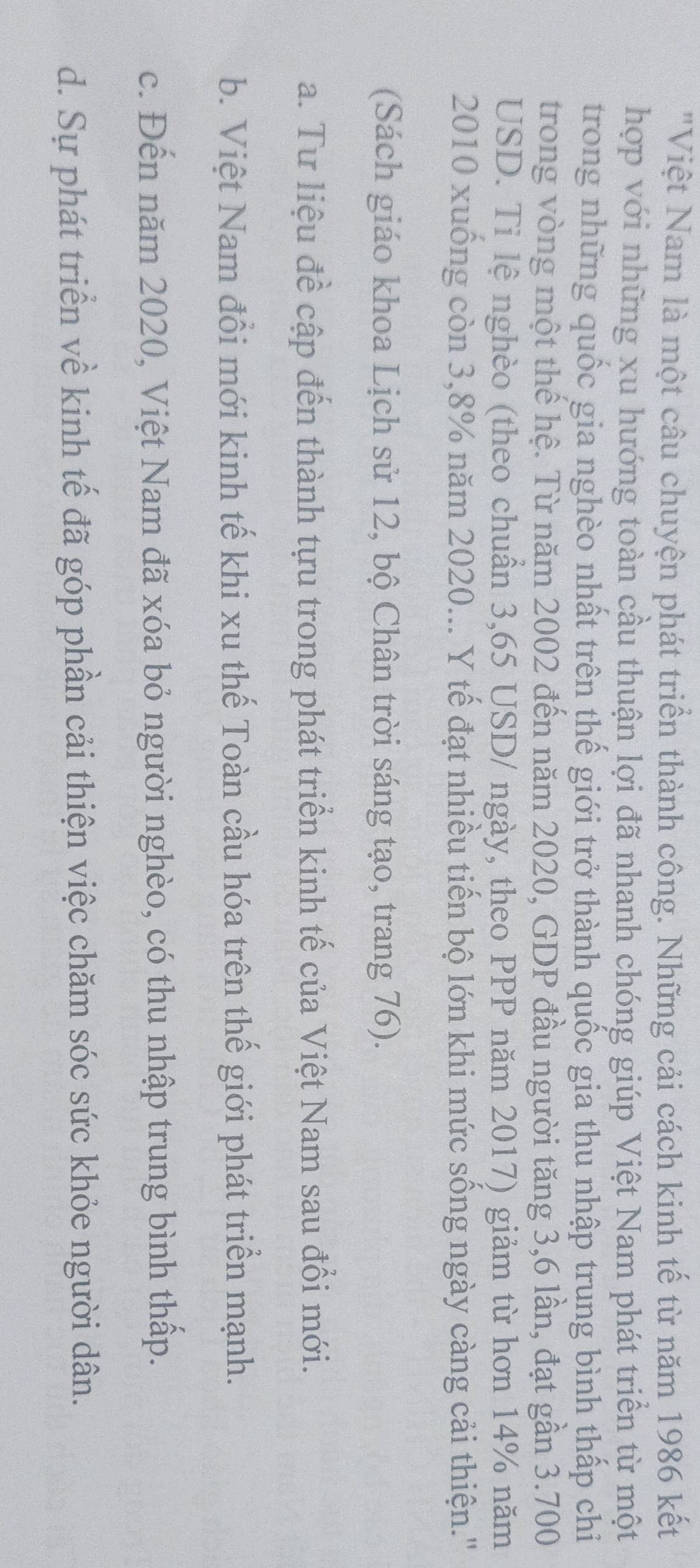 "Việt Nam là một câu chuyện phát triển thành công. Những cải cách kinh tế từ năm 1986 kết
hợp với những xu hướng toàn cầu thuận lợi đã nhanh chóng giúp Việt Nam phát triển từ một
trong những quốc gia nghèo nhất trên thế giới trở thành quốc gia thu nhập trung bình thấp chi
trong vòng một thế hệ. Từ năm 2002 đến năm 2020, GDP đầu người tăng 3,6 lần, đạt gần 3.700
USD. Ti lệ nghèo (theo chuẩn 3,65 USD / ngày, theo PPP năm 2017) giảm từ hơn 14% năm
2010 xuống còn 3,8% năm 2020... Y tế đạt nhiều tiến bộ lớn khi mức sống ngày càng cải thiện.''
(Sách giáo khoa Lịch sử 12, bộ Chân trời sáng tạo, trang 76).
a. Tư liệu đề cập đến thành tựu trong phát triển kinh tế của Việt Nam sau đổi mới.
b. Việt Nam đổi mới kinh tế khi xu thế Toàn cầu hóa trên thế giới phát triển mạnh.
c. Đến năm 2020, Việt Nam đã xóa bỏ người nghèo, có thu nhập trung bình thấp.
d. Sự phát triển về kinh tế đã góp phần cải thiện việc chăm sóc sức khỏe người dân.