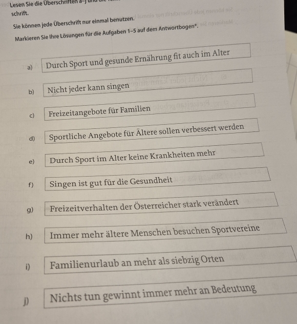 Lesen Sie die Überschriften a-f und
schrift.
Sie können jede Überschrift nur einmal benutzen.
Markieren Sie Ihre Lösungen für die Aufgaben 1-5 auf dem Antwortbogen*.
a) Durch Sport und gesunde Ernährung fit auch im Alter
b) Nicht jeder kann singen
c) Freizeitangebote für Familien
d) Sportliche Angebote für Ältere sollen verbessert werden
e) Durch Sport im Alter keine Krankheiten mehr
f) Singen ist gut für die Gesundheit
g) Freizeitverhalten der Österreicher stark verändert
h) Immer mehr ältere Menschen besuchen Sportvereine
i) Familienurlaub an mehr als siebzig Orten
j) Nichts tun gewinnt immer mehr an Bedeutung