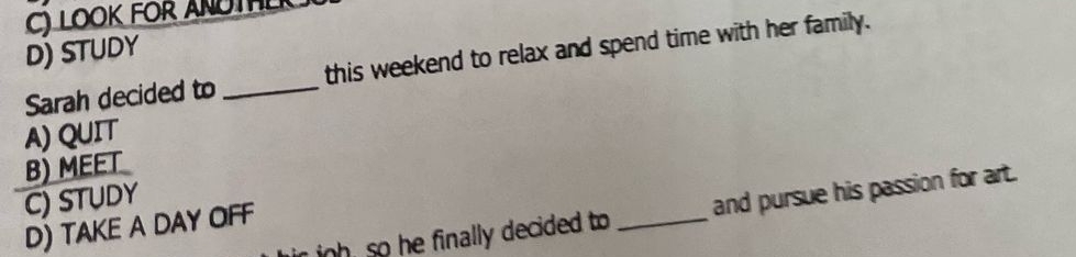 LOOK FOR ANOTHL
D) STUDY
Sarah decided to _this weekend to relax and spend time with her family.
A) QUIT
B) MEET
C) STUDY
ih so he finally decided to _and pursue his passion for art.
D) TAKE A DAY OFF