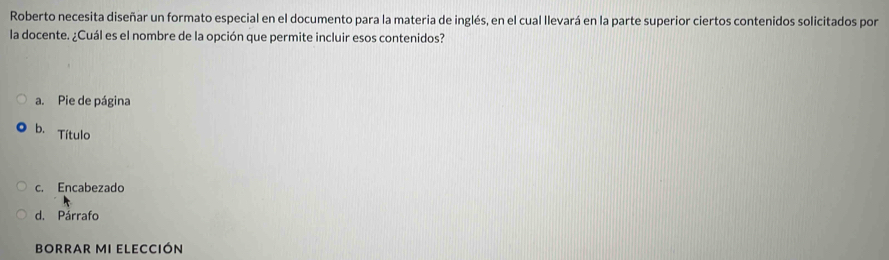 Roberto necesita diseñar un formato especial en el documento para la materia de inglés, en el cual llevará en la parte superior ciertos contenidos solicitados por
la docente. ¿Cuál es el nombre de la opción que permite incluir esos contenidos?
a. Pie de página
b. Título
c. Encabezado
d. Párrafo
bORRAR MI ELECCIón