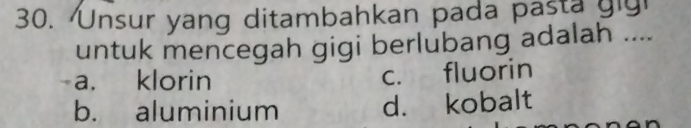 Unsur yang ditambahkan pada pa 
untuk mencegah gigi berlubang adalah ....
a. klorin
c. fluorin
b. aluminium
d. kobalt