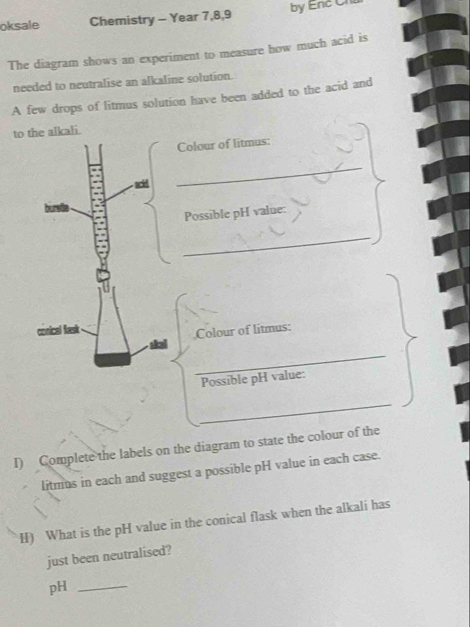 oksale Chemistry - Year 7,8,9 by Enc Ch 
The diagram shows an experiment to measure how much acid is 
needed to neutralise an alkaline solution. 
A few drops of litmus solution have been added to the acid and 
to the alkali. 
Colour of litmus: 
_ 
Possible pH value: 
_ 
Colour of litmus: 
_ 
Possible pH value: 
_ 
I) Complete the labels on the diagram to state the colour of the 
litmus in each and suggest a possible pH value in each case. 
H) What is the pH value in the conical flask when the alkali has 
just been neutralised? 
pH_