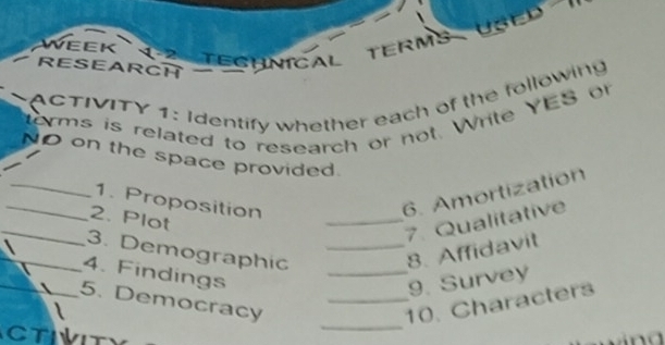 WEEK ( 2 TECHNICAL TERMS USED ' 
RESEARCH 
ACTIVITY 1: Identify whether each of the following 
erms is related to research or not. Write YES or 
_ 
NO on the space provided. 
_1. Proposition 
6. Amortization 
_ 
2. Plot 
_7. Qualitative 
3. Demographic __8. Affidavit 
__4. Findings 
9. Survey 
5. Democracy _10. Characters 
CTIVIT 
_