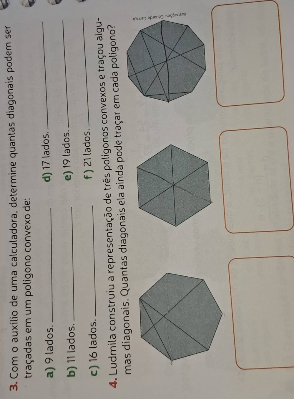 Com o auxílio de uma calculadora, determine quantas diagonais podem ser 
traçadas em um polígono convexo de: 
a) 9 lados._ d) 17 lados. 
_ 
_ 
b) 11 lados._ e) 19 lados. 
_ 
c) 16 lados._ f ) 21 lados. 
4. Ludmila construiu a representação de três polígonos convexos e traçou algu- 
mas diagonais. Quantas diagonais ela ainda pode traçar em cada polígono?