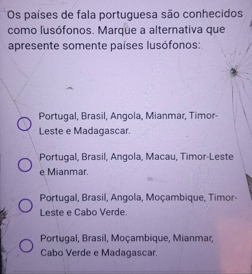 Os países de fala portuguesa são conhecidos
como lusófonos. Marque a alternativa que
apresente somente países lusófonos:
Portugal, Brasil, Angola, Mianmar, Timor-
Leste e Madagascar.
Portugal, Brasil, Angola, Macau, Timor-Leste
e Mianmar.
Portugal, Brasil, Angola, Moçambique, Timor-
Leste e Cabo Verde.
Portugal, Brasil, Moçambique, Mianmar,
Cabo Verde e Madagascar.