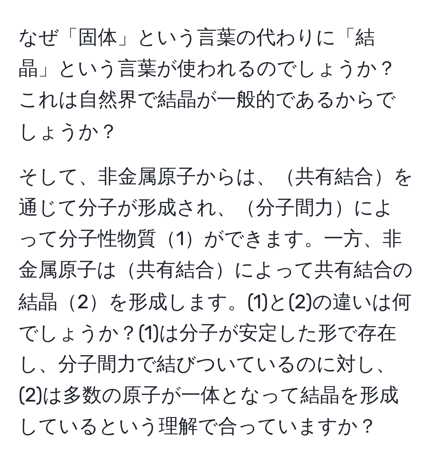 なぜ「固体」という言葉の代わりに「結晶」という言葉が使われるのでしょうか？これは自然界で結晶が一般的であるからでしょうか？

そして、非金属原子からは、共有結合を通じて分子が形成され、分子間力によって分子性物質1ができます。一方、非金属原子は共有結合によって共有結合の結晶2を形成します。(1)と(2)の違いは何でしょうか？(1)は分子が安定した形で存在し、分子間力で結びついているのに対し、(2)は多数の原子が一体となって結晶を形成しているという理解で合っていますか？