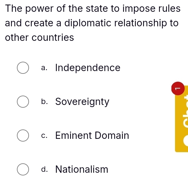 The power of the state to impose rules
and create a diplomatic relationship to
other countries
a. Independence
b. Sovereignty
c. Eminent Domain
d. Nationalism