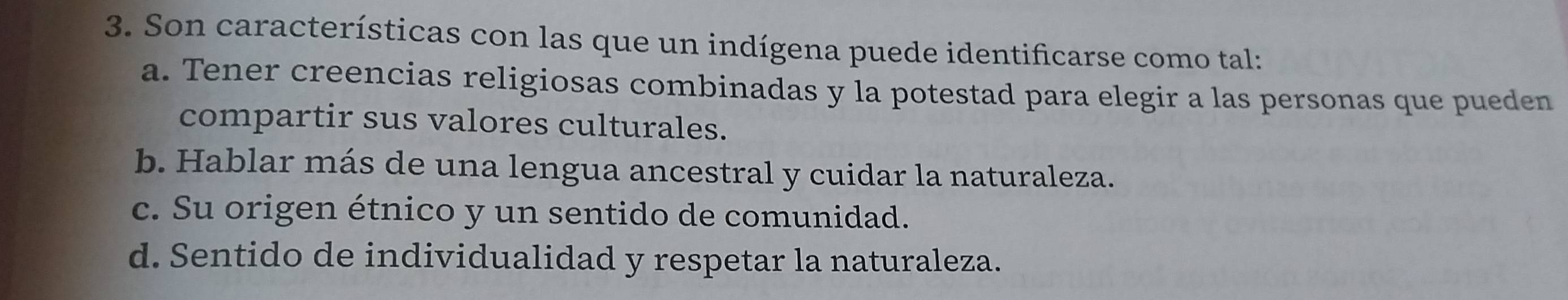 Son características con las que un indígena puede identificarse como tal:
a. Tener creencias religiosas combinadas y la potestad para elegir a las personas que pueden
compartir sus valores culturales.
b. Hablar más de una lengua ancestral y cuidar la naturaleza.
c. Su origen étnico y un sentido de comunidad.
d. Sentido de individualidad y respetar la naturaleza.