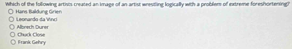 Which of the following artists created an image of an artist wrestling logically with a problem of extreme foreshortening?
Hans Baldung Grien
Leonardo da Vinci
Albrech Durer
Chuck Close
Frank Gehry