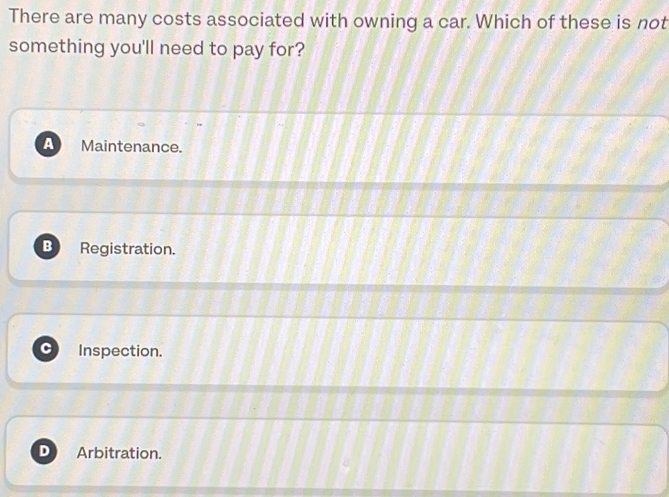 There are many costs associated with owning a car. Which of these is not
something you'll need to pay for?
a Maintenance.
B Registration.
Inspection.
D Arbitration.