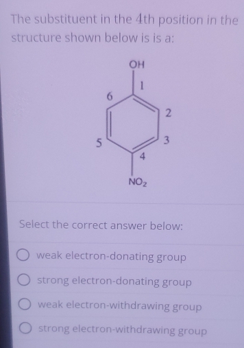 The substituent in the 4th position in the
structure shown below is is a:
Select the correct answer below:
weak electron-donating group
strong electron-donating group
weak electron-withdrawing group
strong electron-withdrawing group