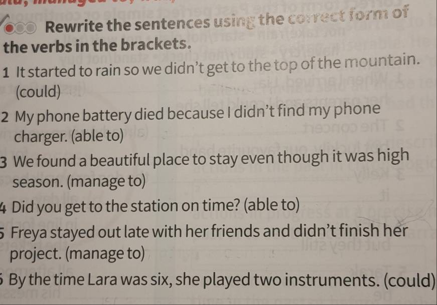 Rewrite the sentences using the correct form of 
the verbs in the brackets. 
1 It started to rain so we didn’t get to the top of the mountain. 
(could) 
2 My phone battery died because I didn’t find my phone 
charger. (able to) 
3 We found a beautiful place to stay even though it was high 
season. (manage to) 
4 Did you get to the station on time? (able to) 
5 Freya stayed out late with her friends and didn’t finish her 
project. (manage to) 
6 By the time Lara was six, she played two instruments. (could)