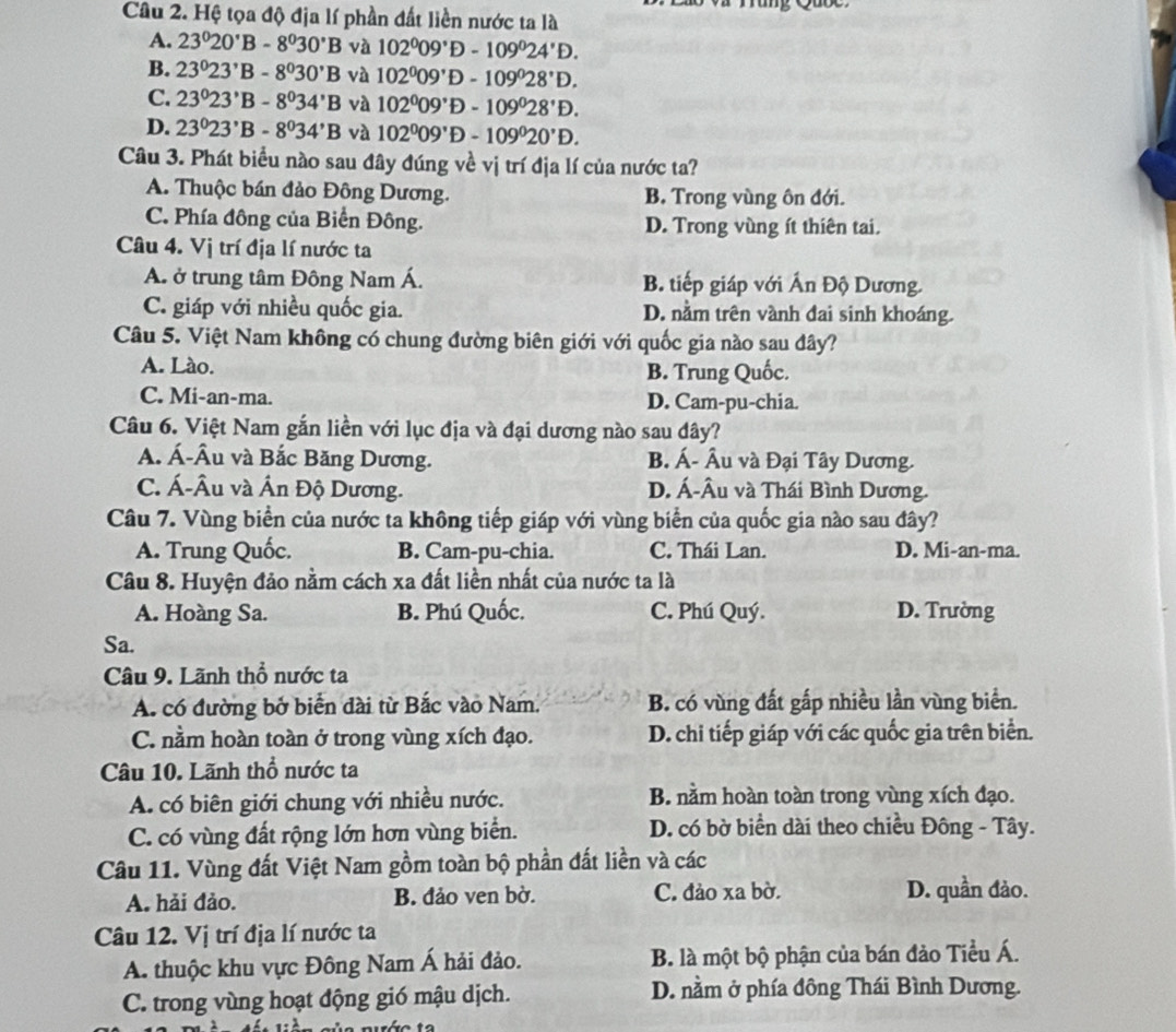 Hệ tọa độ địa lí phần đất liền nước ta là
A. 23°20°B-8°30°B và 102^009°D-109^024°D.
B. 23°23°B-8°30'B và 102^009^*D-109^028^*D.
C. 23°23°B-8°34'B và 102^009^*D-109°28°D.
D. 23°23°B-8°34'B và 102^009°D-109°20°D.
Câu 3. Phát biểu nào sau đây đúng về vị trí địa lí của nước ta?
A. Thuộc bán đảo Đông Dương. B. Trong vùng ôn đới.
C. Phía đông của Biển Đông. D. Trong vùng ít thiên tai.
Câu 4. Vị trí địa lí nước ta
A. ở trung tâm Đông Nam Á. B. tiếp giáp với Ấn Độ Dương.
C. giáp với nhiều quốc gia. D. nằm trên vành đai sinh khoáng.
Câu 5. Việt Nam không có chung đường biên giới với quốc gia nào sau đây?
A. Lào. B. Trung Quốc.
C. Mi-an-ma. D. Cam-pu-chia.
Câu 6. Việt Nam gắn liền với lục địa và đại dương nào sau dây?
A. Á-Âu và Bắc Băng Dương. B. Á- Âu và Đại Tây Dương.
C. Á-Âu và Ấn Độ Dương. D. Á-Âu và Thái Bình Dương.
Câu 7. Vùng biển của nước ta không tiếp giáp với vùng biển của quốc gia nào sau đây?
A. Trung Quốc. B. Cam-pu-chia. C. Thái Lan. D. Mi-an-ma.
Câu 8. Huyện đảo nằm cách xa đất liền nhất của nước ta là
A. Hoàng Sa. B. Phú Quốc. C. Phú Quý. D. Trường
Sa.
Câu 9. Lãnh thổ nước ta
A. có đường bở biển dài từ Bắc vào Nam. B. có vùng đất gấp nhiều lần vùng biển.
C. nằm hoàn toàn ở trong vùng xích đạo. D. chi tiếp giáp với các quốc gia trên biển.
Câu 10. Lãnh thổ nước ta
A. có biên giới chung với nhiều nước. B. nằm hoàn toàn trong vùng xích đạo.
C. có vùng đất rộng lớn hơn vùng biển. D. có bờ biển dài theo chiều Đông - Tây.
Câu 11. Vùng đất Việt Nam gồm toàn bộ phần đất liền và các
A. hải đảo. B. đảo ven bờ. C. đảo xa bờ. D. quần đảo.
Câu 12. Vị trí địa lí nước ta
A. thuộc khu vực Đông Nam Á hải đảo. B. là một bộ phận của bán đảo Tiểu Á.
C. trong vùng hoạt động gió mậu dịch. D. nằm ở phía đông Thái Bình Dương.