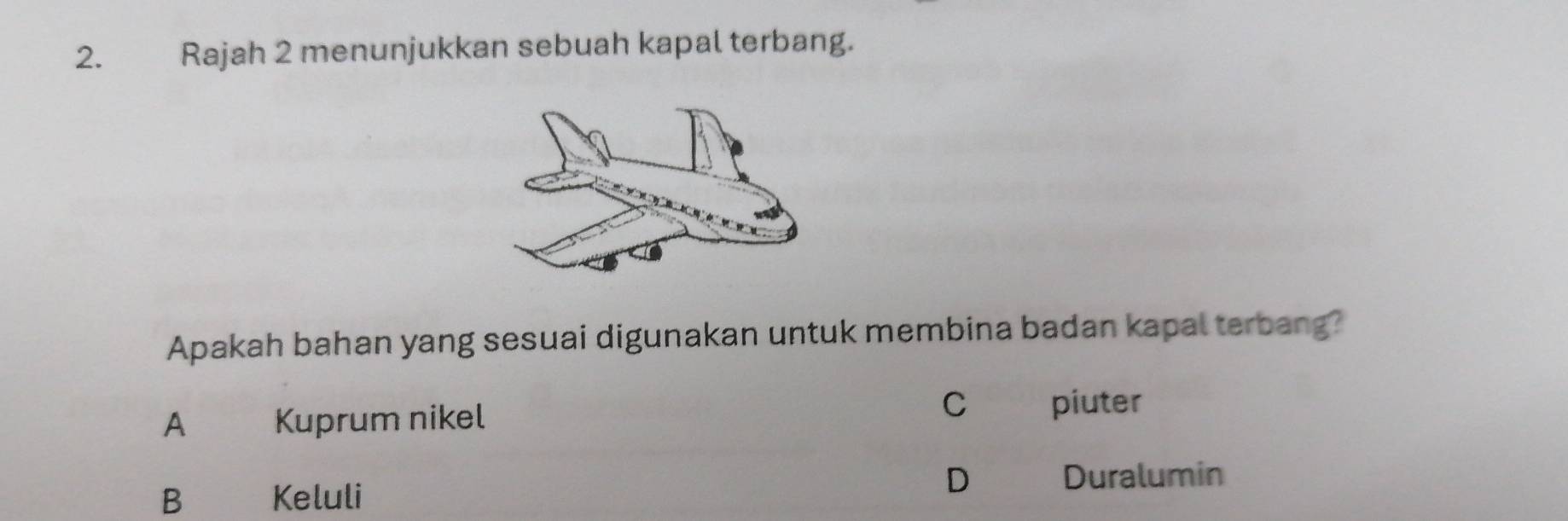 ह Rajah 2 menunjukkan sebuah kapal terbang.
Apakah bahan yang sesuai digunakan untuk membina badan kapal terbang?
A€ Kuprum nikel C piuter
D
B Keluli Duralumin