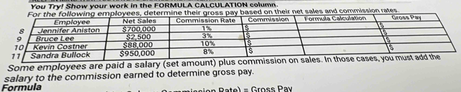 You Try! Show your work in the FORMULA CALCULATION column. 
eir net sales and commission rates. 
Some employees are paid a salary (set amount) plus commission on 
salary to the commission earned to determine gross pay. 
Formula