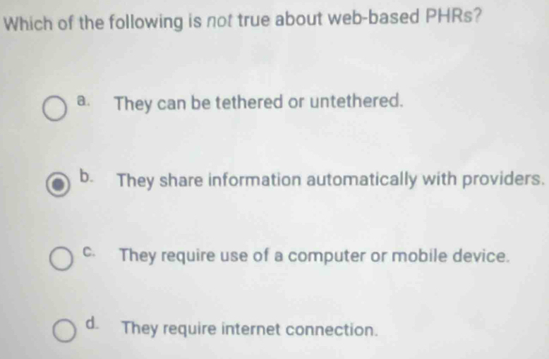 Which of the following is not true about web-based PHRs?
a. They can be tethered or untethered.
b. They share information automatically with providers.
c. They require use of a computer or mobile device.
d. They require internet connection.