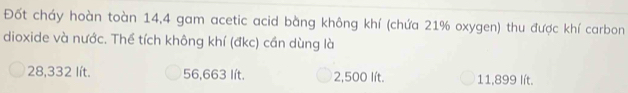 Đốt cháy hoàn toàn 14,4 gam acetic acid bằng không khí (chứa 21% oxygen) thu được khí carbon
dioxide và nước. Thể tích không khí (đkc) cần dùng là
28,332 lít. 56,663 lít. 2,500 lít. 11,899 lít.