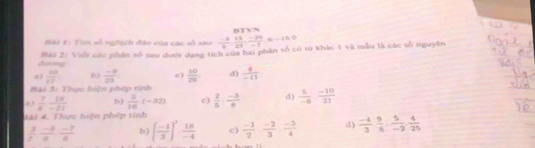 Hài #: Tìm số nghịch đảo của các số sau  (-2)/6 ,  15/23 ,  (-20)/-7 , 0, -15, 0 BTVN 
dương Bài 2: Việt các phần số sau dưới dạng tích của hai phân số có từ khác 1 và mẫu là các số nguyên 
a)  10/12  b)  (-9)/23  c )  10/29  d)  4/-11 
Bài 3: Thực hiện phép tính 
n )  7/8  16/-21  b)  5/16 (-32) c)  2/5 : (-3)/8  d)  5/-6  (-10)/21 
3ài 4. Thực hiện phép tỉnh
 3/7  (-8)/8  (-7)/8  b) ( (-1)/3 )^3·  18/-4  c)  (-1)/2  (-2)/3  (-3)/4  3  (-4)/3 ·  9/8 ·  5/-2 ·  4/25 