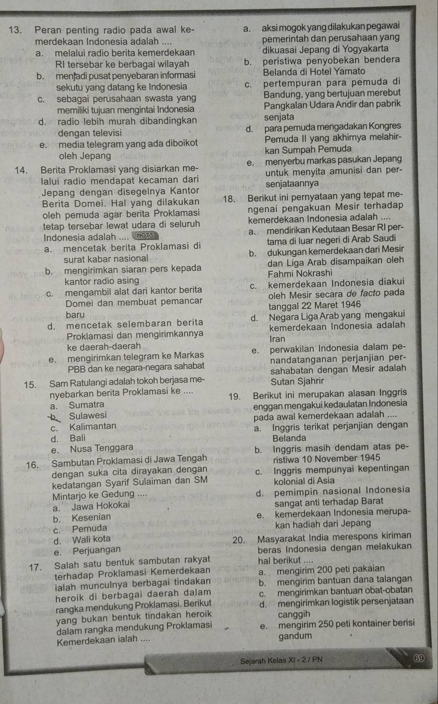 Peran penting radio pada awal ke- a. aksi mogok yang dilakukan pegawai
merdekaan Indonesia adalah .... pemerintah dan perusahaan yang
a. melalui radio berita kemerdekaan dikuasai Jepang di Yogyakarta
RI tersebar ke berbagai wilayah b. peristiwa penyobekan bendera
b. men adi pusat penyebaran informasi Belanda di Hotel Yamato
sekutu yang datang ke Indonesia c. pertempuran para pemuda di
c. sebagai perusahaan swasta yang Bandung, yang bertujuan merebut
memiliki tujuan mengintai Indonesia Pangkalan Udara Andir dan pabrik
d. radio lebih murah dibandingkan senjata
dengan televisi d. para pemuda mengadakan Kongres
e. media telegram yang ada diboikot Pemuda II yang akhirnya melahir
oleh Jepang kan Sumpah Pemuda
14. Berita Proklamasi yang disiarkan me- e. menyerbu markas pasukan Jepang
lalui radio mendapat kecaman dari untuk menyita amunisi dan per-
senjataannya
Jepang dengan disegelnya Kantor
Berita Domei. Hal yang dilakukan 18. Berikut ini pernyataan yang tepat me-
oleh pemuda agar berita Proklamasi ngenai pengakuan Mesir terhadap
tetap tersebar lewat udara di seluruh kemerdekaan Indonesia adalah ....
Indonesia adalah .... HOTS a. mendirikan Kedutaan Besar RI per-
a. mencetak berita Proklamasi di tama di luar negeri di Arab Saudi
surat kabar nasional b. dukungan kemerdekaan dari Mesir
b. mengirimkan siaran pers kepada dan Liga Arab disampaikan oleh
kantor radio asing Fahmi Nokrashi
c. mengambil alat dari kantor berita c. kemerdekaan Indonesia diakui
Domei dan membuat pemancar oleh Mesir secara de facto pada
baru tanggal 22 Maret 1946
d. mencetak selembaran berita d. Negara Liga Arab yang mengakui
Proklamasi dan mengirimkannya kemerdekaan Indonesia adalah
ke daerah-daerah Iran
e. mengirimkan telegram ke Markas e. perwakilan Indonesia dalam pe-
PBB dan ke negara-negara sahabat nandatanganan perjanjian per-
sahabatan dengan Mesir adalah
15. Sam Ratulangi adalah tokoh berjasa me- Sutan Sjahrir
nyebarkan berita Proklamasi ke .... 19. Berikut ini merupakan alasan Inggris
a. Sumatra
b Sulawesi enggan mengakui kedaulatan Indonesia
c. Kalimantan pada awal kemerdekaan adalah ....
a. Inggris terikat perjanjian dengan
d. Bali Belanda
e. Nusa Tenggara
b. Inggris masih dendam atas pe-
16. Sambutan Proklamasi di Jawa Tengah ristiwa 10 November 1945
dengan suka cita dirayakan dengan c. Inggris mempunyai kepentingan
kedatangan Syarif Sulaiman dan SM kolonial di Asia
Mintarjo ke Gedung .... d. pemimpin nasional Indonesia
a. Jawa Hokokai sangat anti terhadap Barat
b. Kesenian e. kemerdekaan Indonesia merupa-
c. Pemuda kan hadiah dari Jepang
d.  Wali kota 20. Masyarakat India merespons kiriman
e. Perjuangan beras Indonesia dengan melakukan
17. Salah satu bentuk sambutan rakyat hal berikut ....
terhadap Proklamasi Kemerdekaan a. mengirim 200 peti pakaian
ialah munculnya berbagai tindakan b. mengirim bantuan dana talangan
heroik di berbagai daerah dalam c. mengirimkan bantuan obat-obatan
rangka mendukung Proklamasi. Berikut d. mengirimkan logistik persenjataan
yang bukan bentuk tindakan heroik canggih
dalam rangka mendukung Proklamasi e. mengirim 250 peti kontainer berisi
Kemerdekaan ialah .... gandum
Sejarah Kelas XI - 2 / PN
69