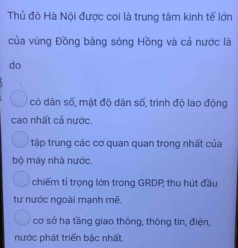 Thủ đô Hà Nội được coi là trung tâm kinh tế lớn
của vùng Đồng bằng sông Hồng và cả nước là
do
có dân số, mật độ dân số, trình độ lao động
cao nhất cả nước.
tập trung các cơ quan quan trọng nhất của
bộ máy nhà nước.
chiếm tỉ trọng lớn trong GRDP thu hút đầu
tư nước ngoài mạnh mẽ.
cơ sở hạ tầng giao thông, thông tin, điện,
nước phát triển bậc nhất.