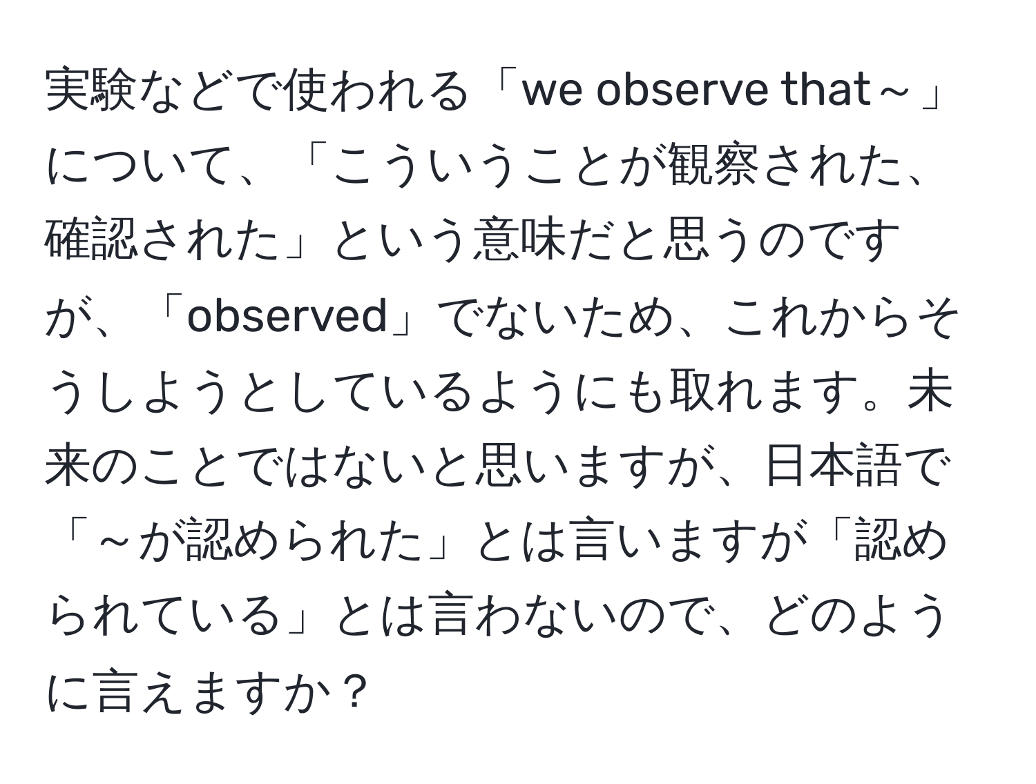 実験などで使われる「we observe that～」について、「こういうことが観察された、確認された」という意味だと思うのですが、「observed」でないため、これからそうしようとしているようにも取れます。未来のことではないと思いますが、日本語で「～が認められた」とは言いますが「認められている」とは言わないので、どのように言えますか？