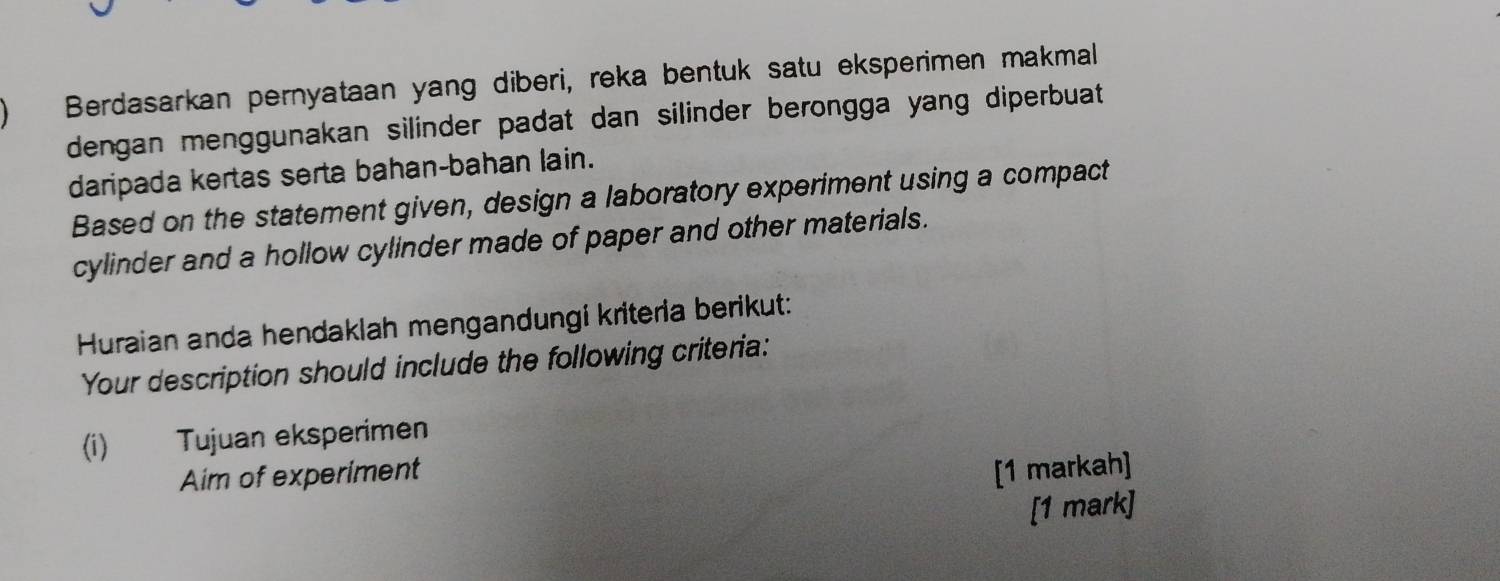 Berdasarkan pernyataan yang diberi, reka bentuk satu eksperimen makmal 
dengan menggunakan silinder padat dan silinder berongga yang diperbuat 
daripada kertas serta bahan-bahan lain. 
Based on the statement given, design a laboratory experiment using a compact 
cylinder and a hollow cylinder made of paper and other materials. 
Huraian anda hendaklah mengandungi kriteria berikut: 
Your description should include the following criteria: 
(i) Tujuan eksperimen 
Aim of experiment [1 markah] 
[1 mark]