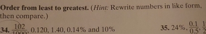 Order from least to greatest. (Hint: Rewrite numbers in like form, 
then compare.) 
34.  102/1000 , 0.120, 1.40, 0.14% and 10% 35. 24%,  (0.1)/0.5 ,  1/2 